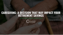 Caregiving:  A Decision That May Impact Your Retirement Savings