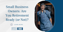 Small Business Owners: Are You Retirement Ready (or Not)?