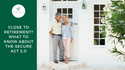 CLOSE TO RETIREMENT? WHAT TO KNOW ABOUT THE SECURE ACT 2.0