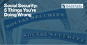 Social Security: 5 Things You’re Doing Wrong