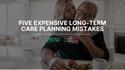 5 Expensive Long-Term Care Planning Mistakes to Avoid