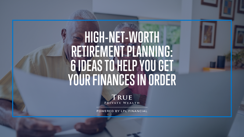 High-Net-Worth Retirement Planning: 6 Ideas to Help You Get Your Finances in Order