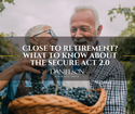 CLOSE TO RETIREMENT? WHAT TO KNOW ABOUT THE SECURE ACT 2.0