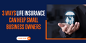 3 Ways Life Insurance Can Help Small Business Owners