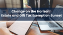 Change on the Horizon: Preparing for the Estate and Gift Lifetime Tax Exemption Sunset