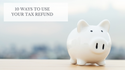 10 Ways to Use Your Tax Refund