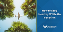 How to Stay Healthy While on Vacation