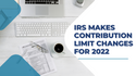 IRS Makes Contribution Limit Changes for 2022