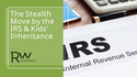 The Stealth Move by the IRS & Kids’ Inheritance