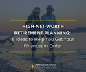 High-Net-Worth Retirement Planning: 6 Ideas to Help You Get Your Finances in Order