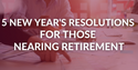 Five New Year's Resolutions for Those Nearing Retirement