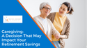 Caregiving:  A Decision That May Impact Your Retirement Savings
