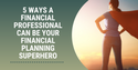 5 Ways a Financial Professional Can Be Your Financial Planning Superhero
