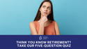 Think You Know Retirement? Take Our Five-Question Quiz