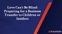 Love Can’t Be Blind: Preparing for a Business Transfer to Children or Insiders