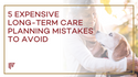 5 Expensive Long-Term Care Planning Mistakes to Avoid