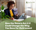 HOW THE SECURE ACT 2.0 COULD CHANGE THE WAY YOU SAVE FOR RETIREMENT