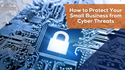 How to Protect Your Small Business from Cyber Threats