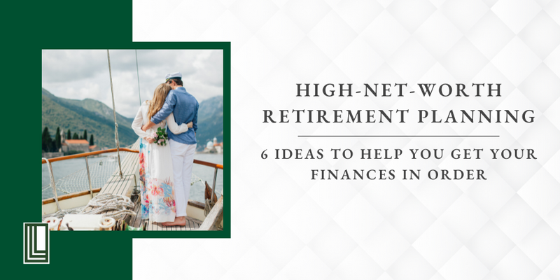 High-Net-Worth Retirement Planning: 6 Ideas to Help You Get Your Finances in Order