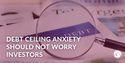 Debt Ceiling Anxiety Should Not Worry Investors