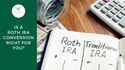 IS A ROTH IRA CONVERSION RIGHT FOR YOU?
