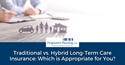 Traditional vs. Hybrid Long-Term Care Insurance: Which is Appropriate for You?