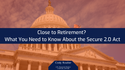 Close to Retirement? What to Know about the Secure Act 2.0