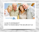 CLOSE TO RETIREMENT? WHAT TO KNOW ABOUT THE SECURE ACT 2.0