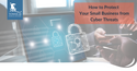 How to Protect Your Small Business from Cyber Threats