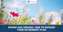 Spring Has Sprung: Time to Refresh Your Retirement Plan