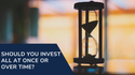 Should You Invest All at Once or Over Time?