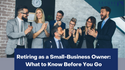 Retiring as a Small-Business Owner: What to Know Before You Go