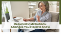 Required Distributions: Changes You Need to Know