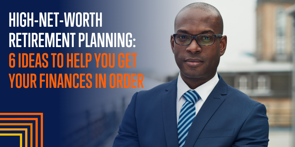 High-Net-Worth Retirement Planning: 6 Ideas to Help You Get Your Finances in Order