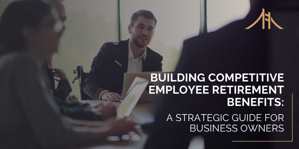 Building Competitive Employee Retirement Benefits: A Strategic Guide for Business Owners