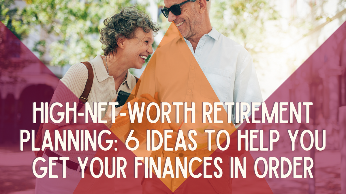High-Net-Worth Retirement Planning: 6 Ideas to Help You Get Your Finances in Order