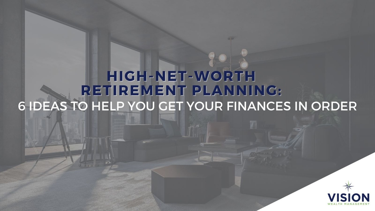 High-Net-Worth Retirement Planning: 6 Ideas to Help You Get Your Finances in Order