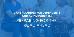 Care Planning for Dependents and Aging Parents: Preparing for the Road Ahead