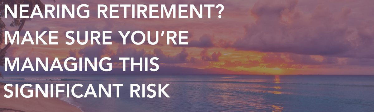 Nearing Retirement? Make Sure You’re Managing This Significant Risk
