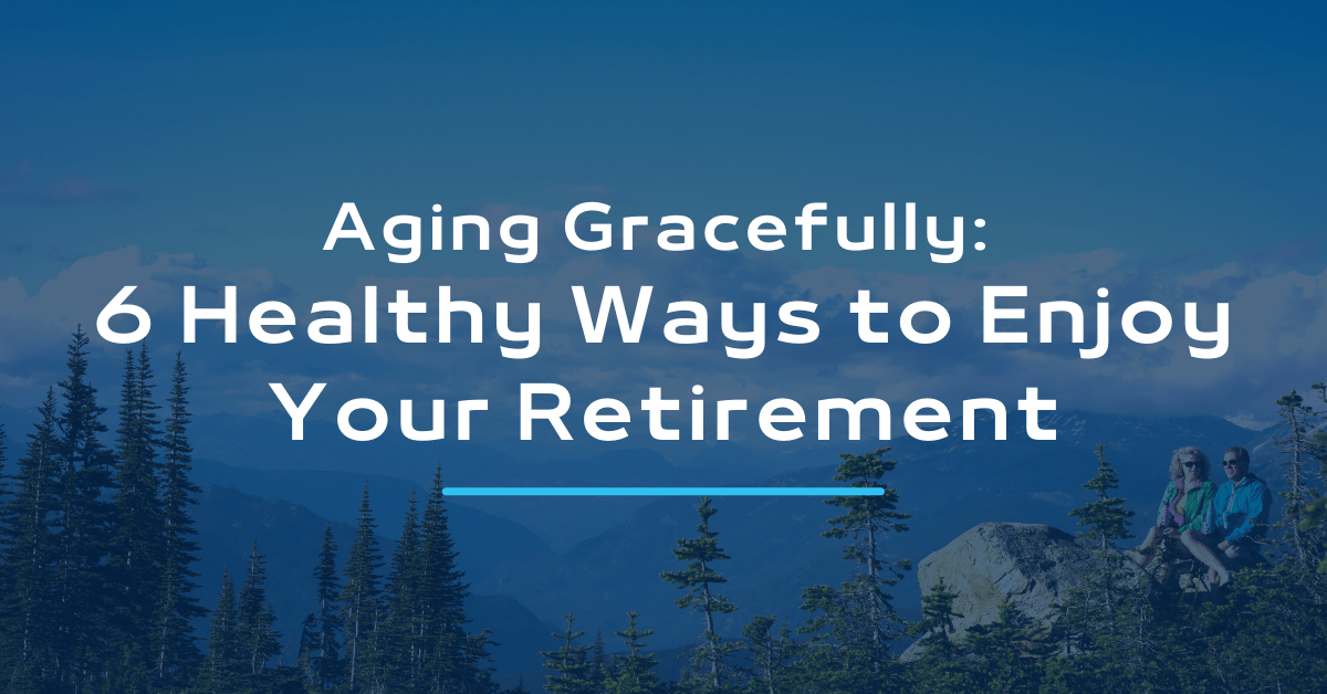 Aging Gracefully: 6 Healthy Ways to Enjoy Your Retirement