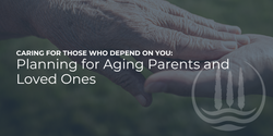 Caring for Those Who Depend on You: Planning for Aging Parents and Loved Ones
