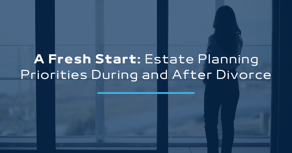 A Fresh Start: Estate Planning Priorities During and After Divorce