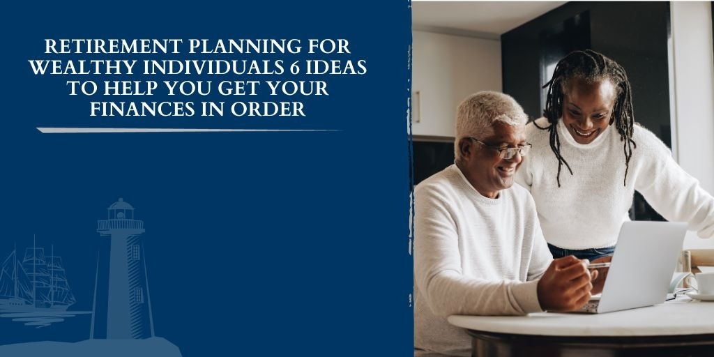 Retirement Planning for Wealthy Individuals: 6 Ideas to Help You Get Your Finances in Order