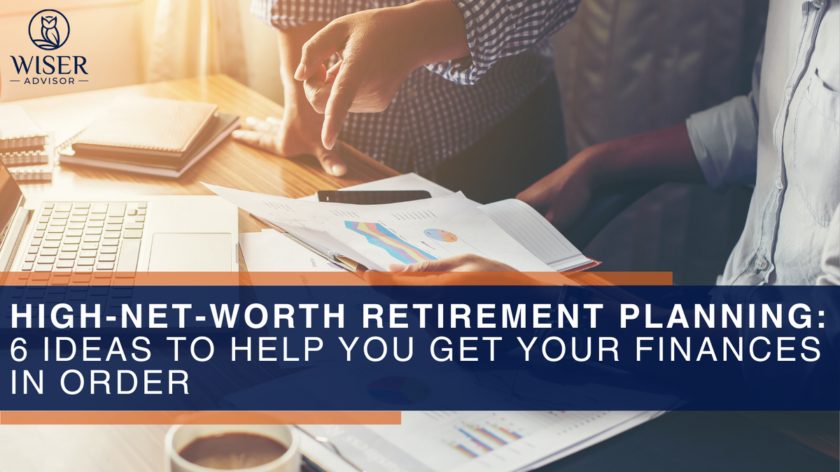 High-Net-Worth Retirement Planning: 6 Ideas to Help You Get Your Finances in Order