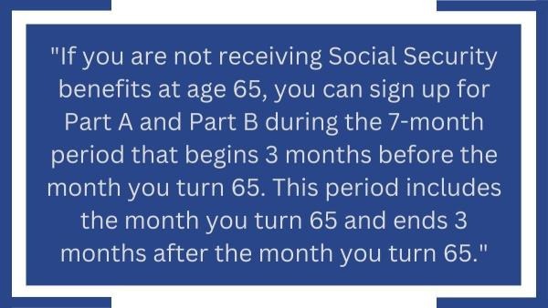 If you are not receiving Social Security benefits at age 65, you can sign up for Part A and Part B during the 7-month period that begins 3 months before you turn 65. This period includes the month you turn 65 and ends 3 months after the month you turn 65.