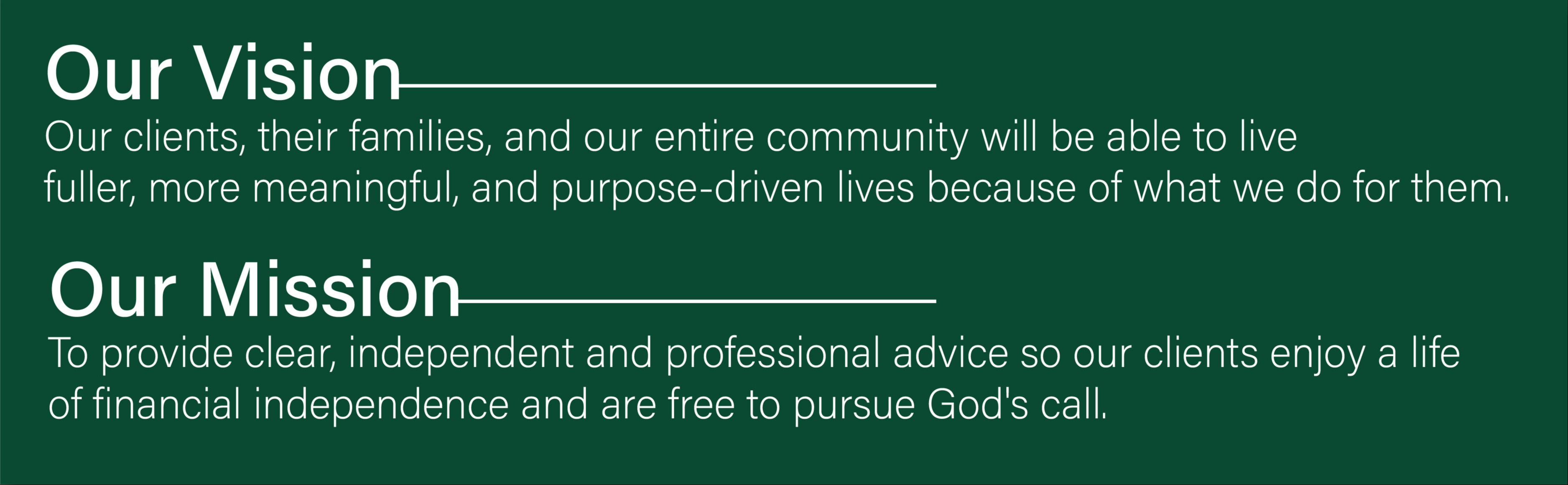 Out Vision - Our clients, their families, and our entire community will be able to live fuller, more meaningful, and purpose-driven lives because of what we do for them. Our mission, to provide clear, independent and professional advice so our clients enjoy a life of financial independence and are free to pursue God's call