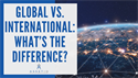 GLOBAL VS. INTERNATIONAL: WHAT’S THE DIFFERENCE?